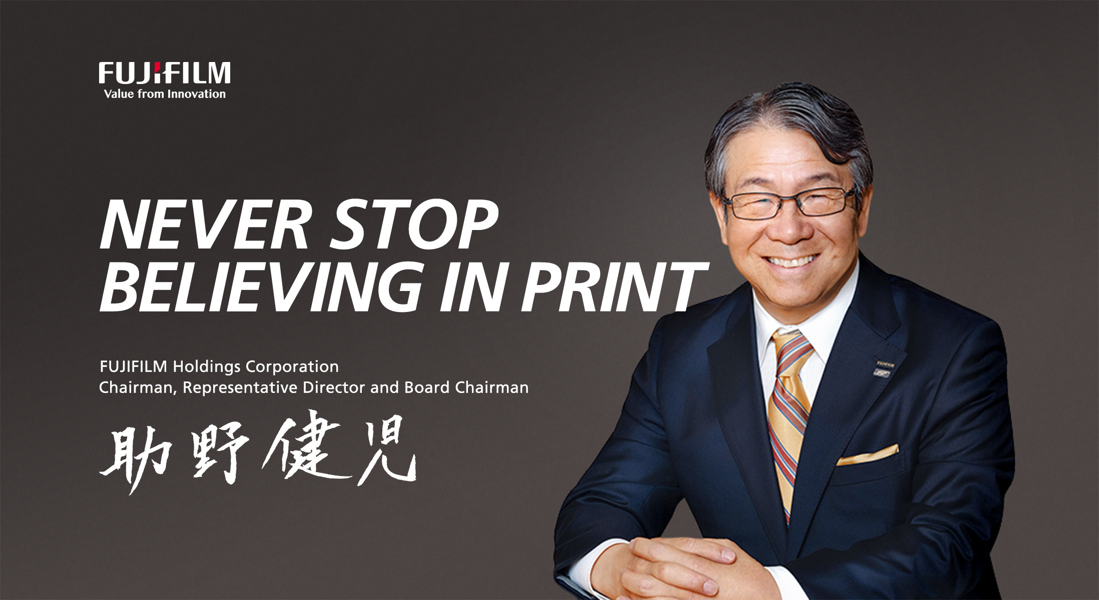 NEVER STOP BELIEVING IN PRINT FUJIFILM Holdings Corporation Chairman, Representative Director and Board Chairman 助野健児